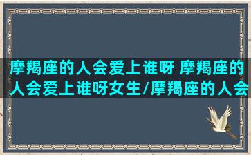 摩羯座的人会爱上谁呀 摩羯座的人会爱上谁呀女生/摩羯座的人会爱上谁呀 摩羯座的人会爱上谁呀女生-我的网站